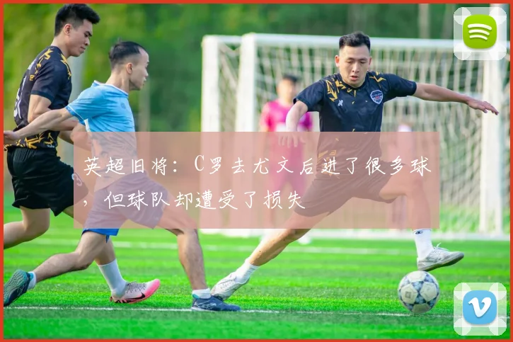英超旧将：C罗去尤文后进了很多球，但球队却遭受了损失