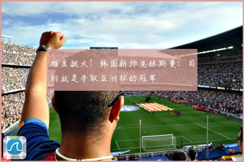 难度挺大！韩国新帅克林斯曼：目标就是夺取亚洲杯的冠军