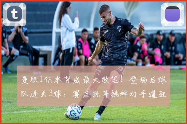 曼联1亿水货成最大败笔！登场后球队连丢3球，赛后抚耳挑衅对手遭狂喷