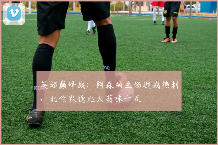 英超巅峰战：阿森纳主场迎战热刺，北伦敦德比火药味十足