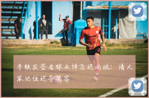 李铁发签名球衣悼念迟尚斌：请大家记住迟导笑容
