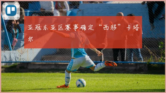 亚冠东亚区赛事确定“西移”卡塔尔