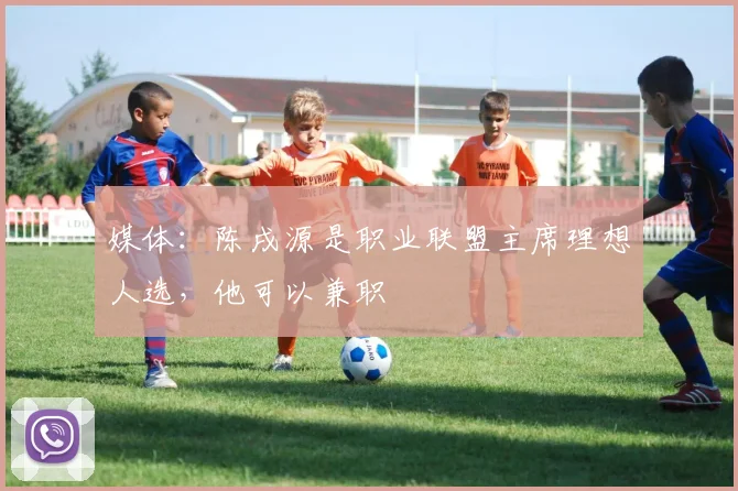 媒体：陈戌源是职业联盟主席理想人选，他可以兼职