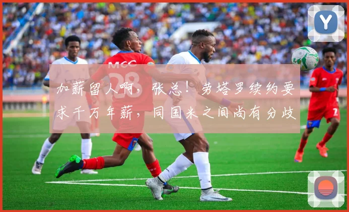 加薪留人啊，张总！劳塔罗续约要求千万年薪，同国米之间尚有分歧