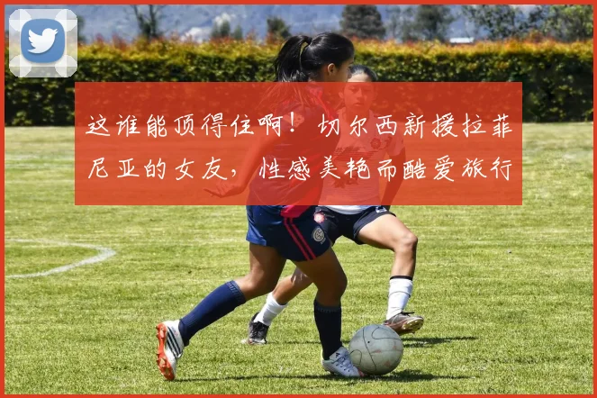 这谁能顶得住啊！切尔西新援拉菲尼亚的女友，性感美艳而酷爱旅行