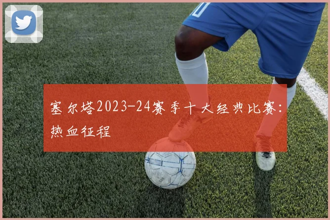 塞尔塔2023-24赛季十大经典比赛：热血征程