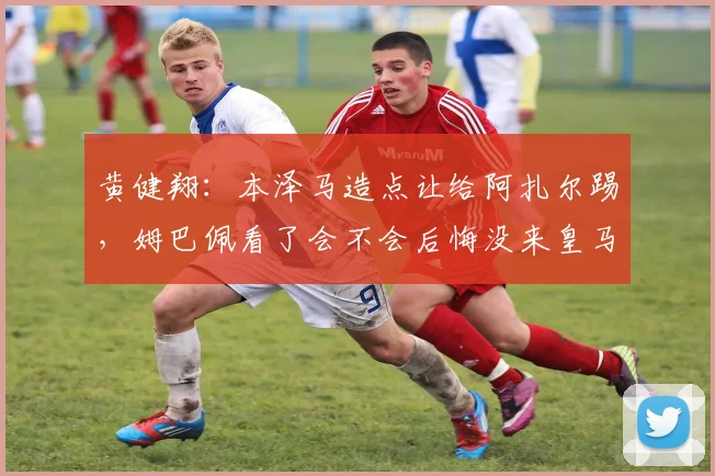黄健翔：本泽马造点让给阿扎尔踢，姆巴佩看了会不会后悔没来皇马