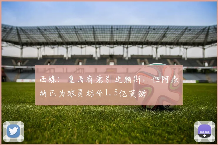 西媒：皇马有意引进赖斯，但阿森纳已为球员标价1.5亿英镑