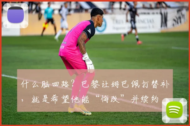 什么脑回路？巴黎让姆巴佩打替补，就是希望他能“悔改”并续约