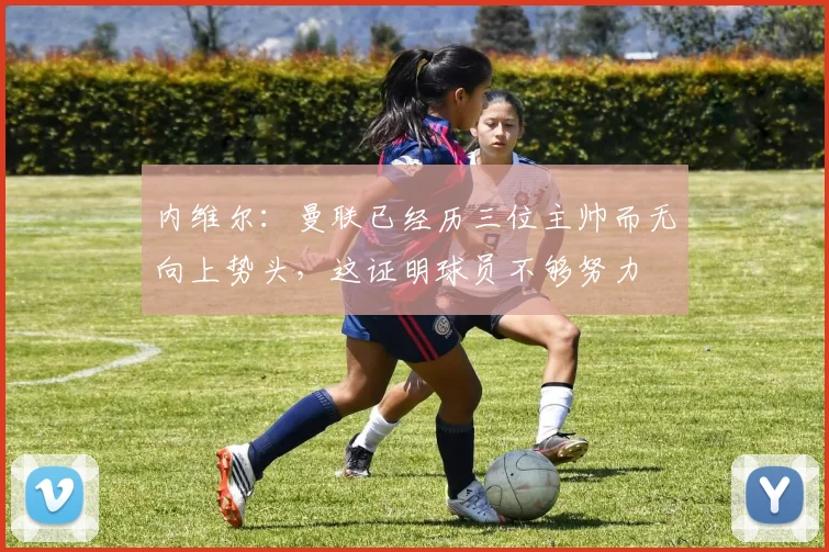 内维尔：曼联已经历三位主帅而无向上势头，这证明球员不够努力