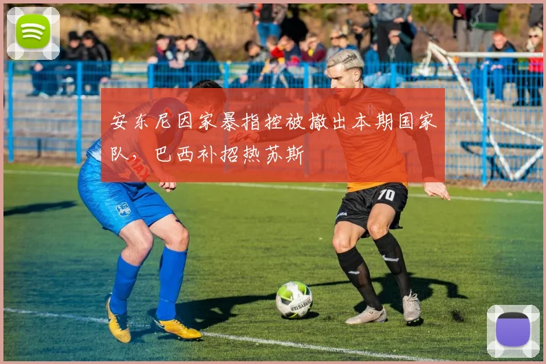安东尼因家暴指控被撤出本期国家队，巴西补招热苏斯