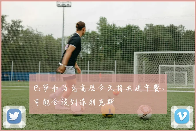 巴萨和马竞高层今天将共进午餐，可能会谈到菲利克斯