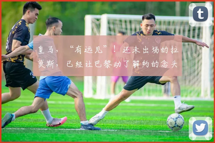 皇马，“有远见”！还未出场的拉莫斯，已经让巴黎动了解约的念头