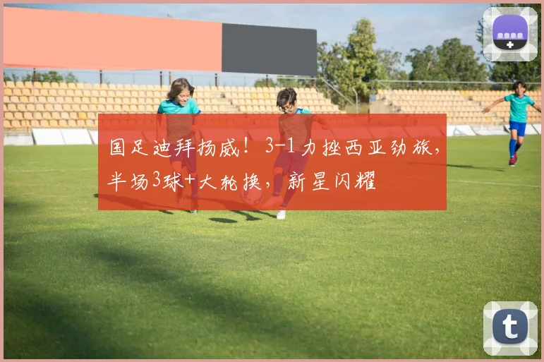 国足迪拜扬威！3-1力挫西亚劲旅，半场3球+大轮换，新星闪耀