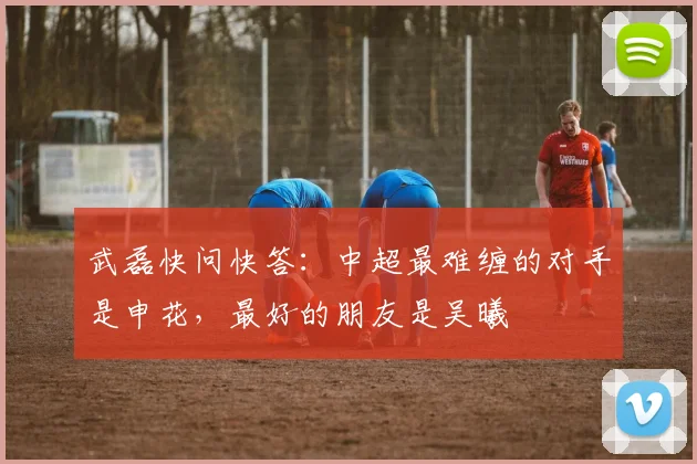 武磊快问快答：中超最难缠的对手是申花，最好的朋友是吴曦