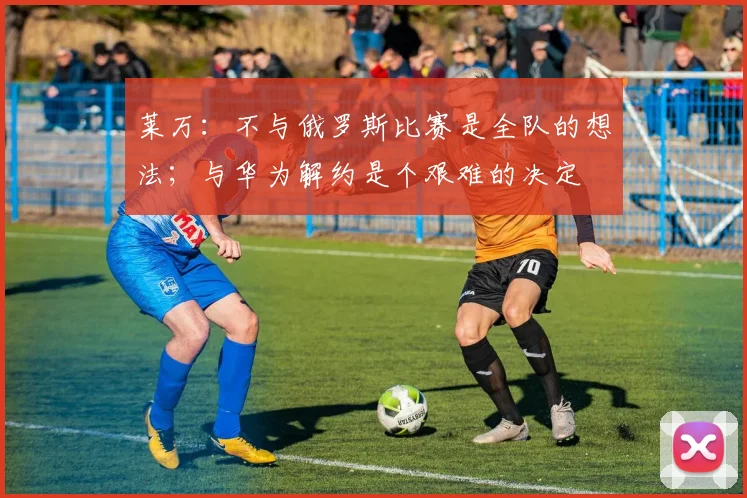 莱万：不与俄罗斯比赛是全队的想法；与华为解约是个艰难的决定
