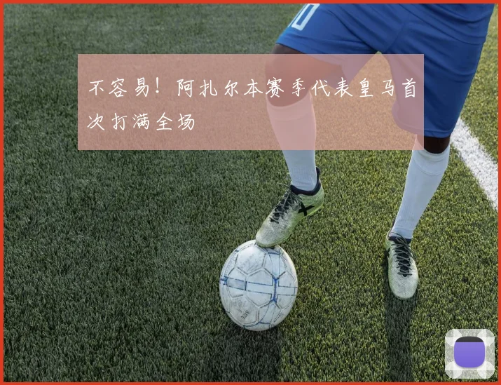 不容易！阿扎尔本赛季代表皇马首次打满全场
