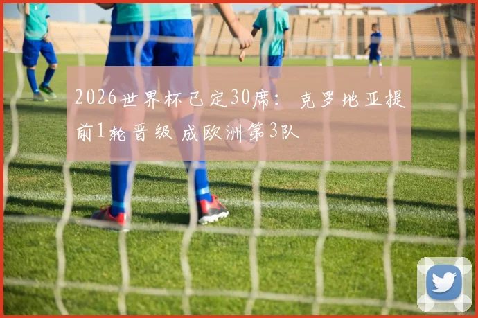 2026世界杯已定30席：克罗地亚提前1轮晋级 成欧洲第3队