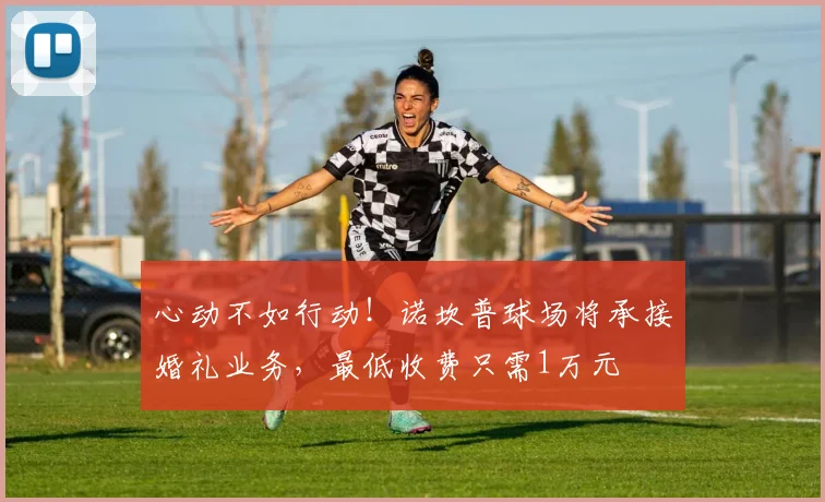 心动不如行动！诺坎普球场将承接婚礼业务，最低收费只需1万元
