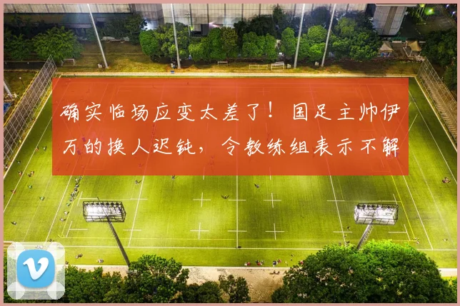 确实临场应变太差了！国足主帅伊万的换人迟钝，令教练组表示不解