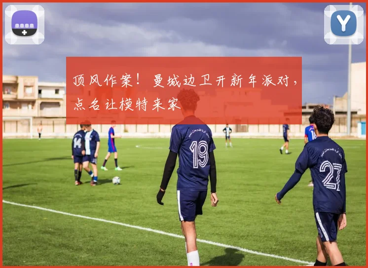 顶风作案！曼城边卫开新年派对，点名让模特来家