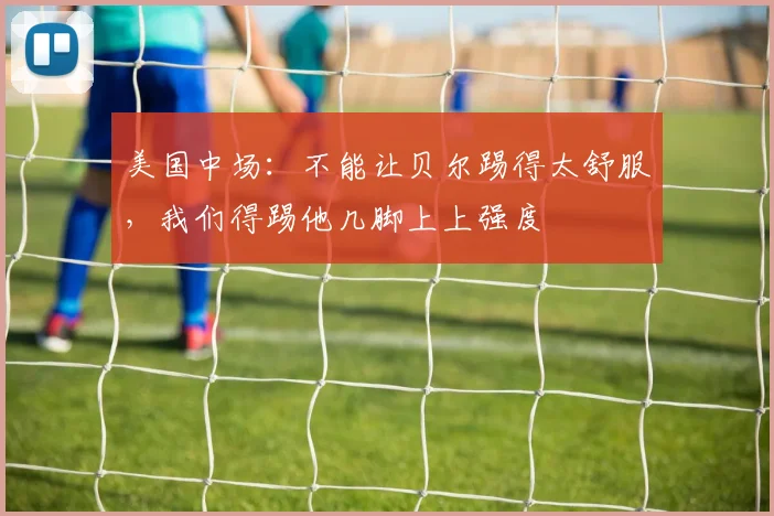 美国中场：不能让贝尔踢得太舒服，我们得踢他几脚上上强度
