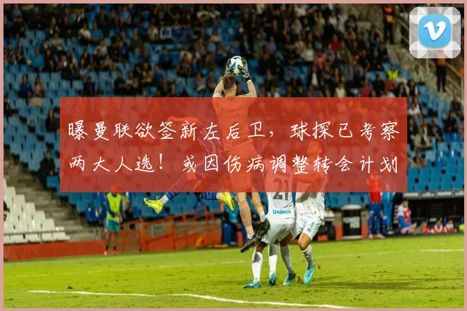 曝曼联欲签新左后卫，球探已考察两大人选！或因伤病调整转会计划
