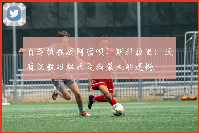 自荐执教迈阿密呗！斯科拉里：没有执教过梅西是我最大的遗憾