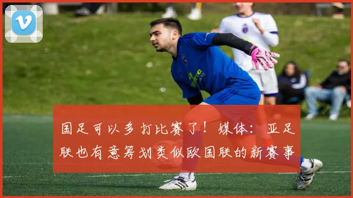 国足可以多打比赛了！媒体：亚足联也有意筹划类似欧国联的新赛事