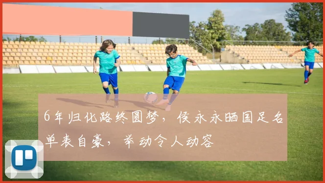 6年归化路终圆梦，侯永永晒国足名单表自豪，举动令人动容