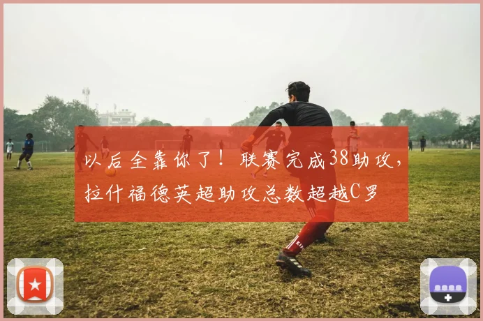 以后全靠你了！联赛完成38助攻，拉什福德英超助攻总数超越C罗