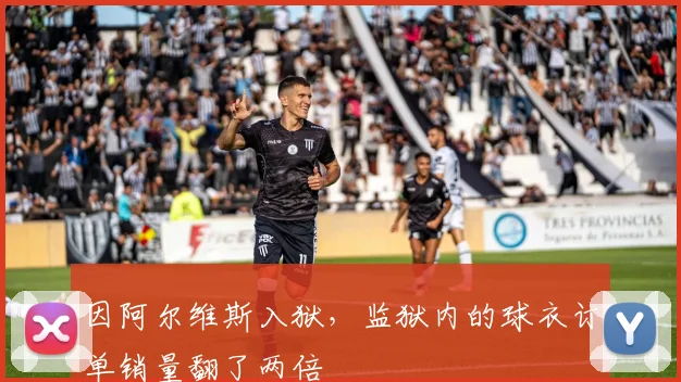 因阿尔维斯入狱，监狱内的球衣订单销量翻了两倍