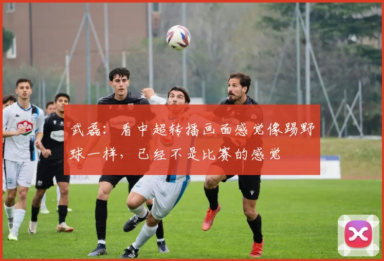 武磊：看中超转播画面感觉像踢野球一样，已经不是比赛的感觉