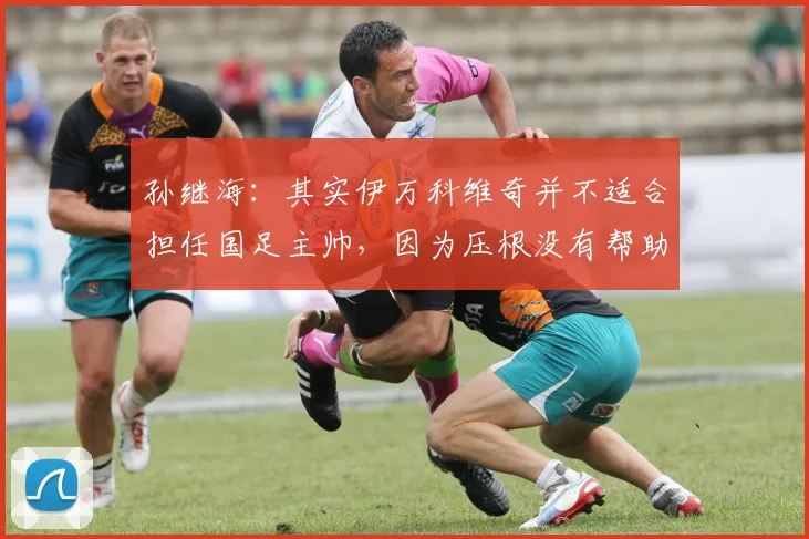 孙继海：其实伊万科维奇并不适合担任国足主帅，因为压根没有帮助