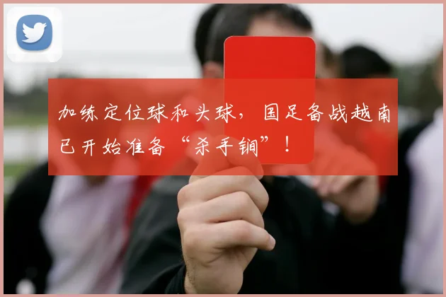 加练定位球和头球，国足备战越南已开始准备“杀手锏”！