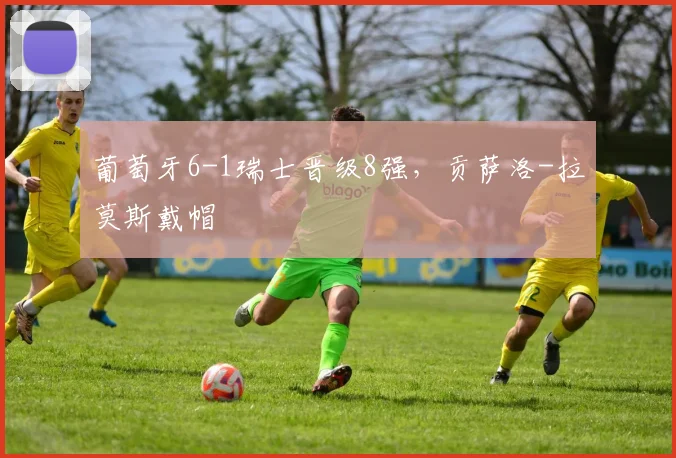 葡萄牙6-1瑞士晋级8强，贡萨洛-拉莫斯戴帽