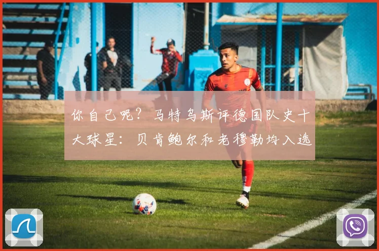 你自己呢？马特乌斯评德国队史十大球星：贝肯鲍尔和老穆勒均入选