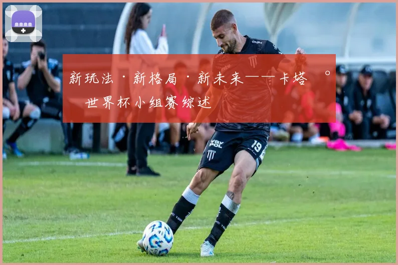 新玩法·新格局·新未来——卡塔尔世界杯小组赛综述