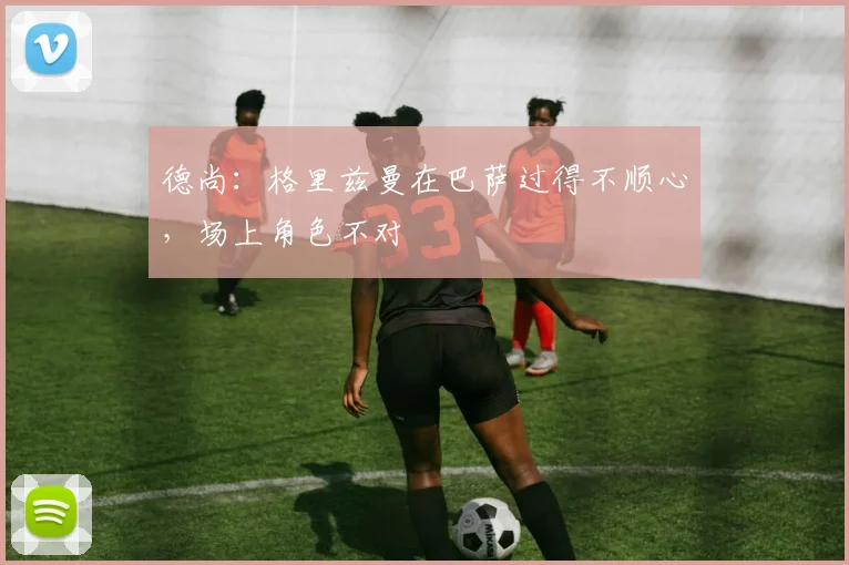 德尚：格里兹曼在巴萨过得不顺心，场上角色不对