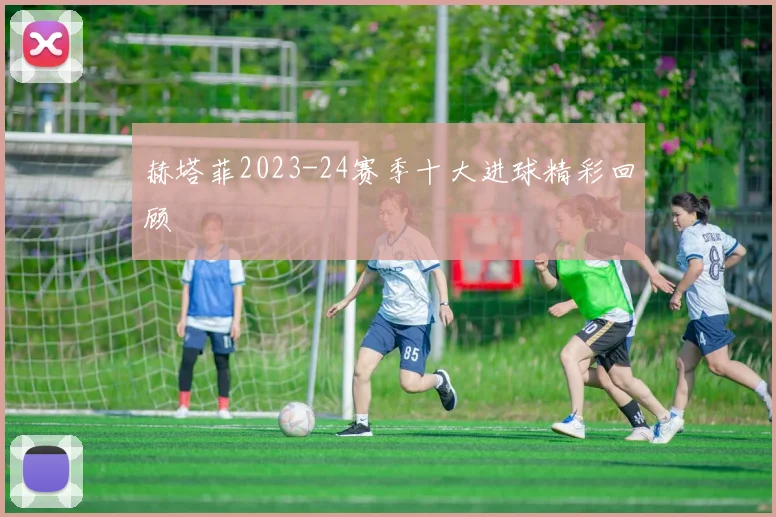 赫塔菲2023-24赛季十大进球精彩回顾