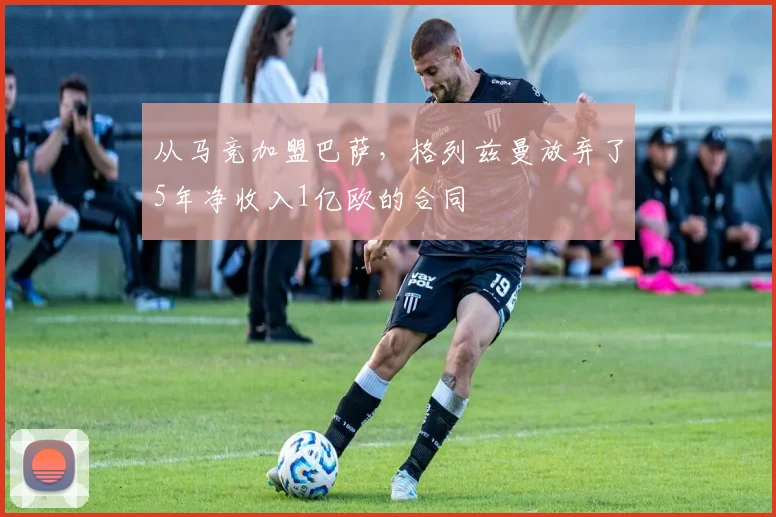 从马竞加盟巴萨，格列兹曼放弃了5年净收入1亿欧的合同
