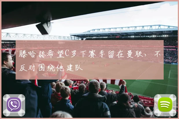 滕哈赫希望C罗下赛季留在曼联，不反对围绕他建队