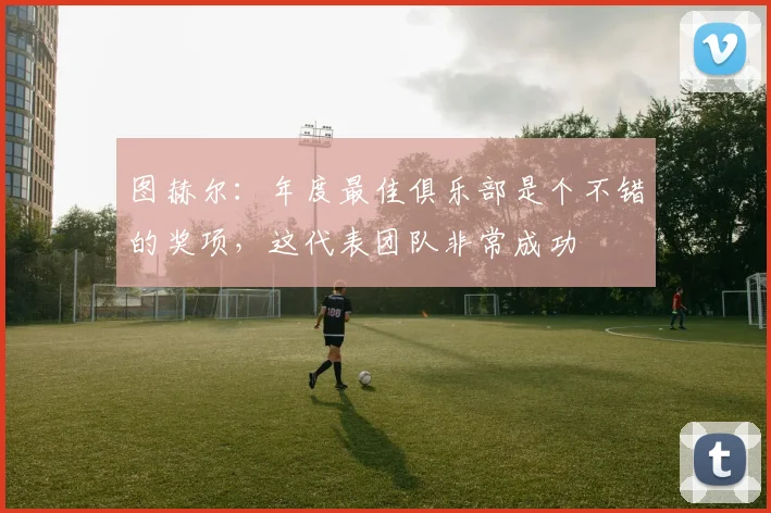 图赫尔：年度最佳俱乐部是个不错的奖项，这代表团队非常成功