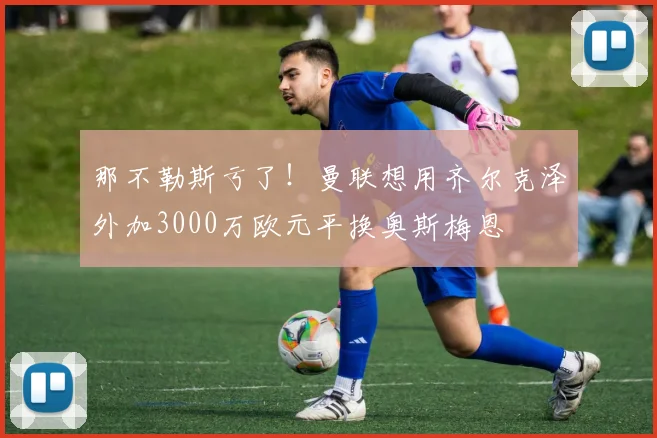 那不勒斯亏了！曼联想用齐尔克泽外加3000万欧元平换奥斯梅恩