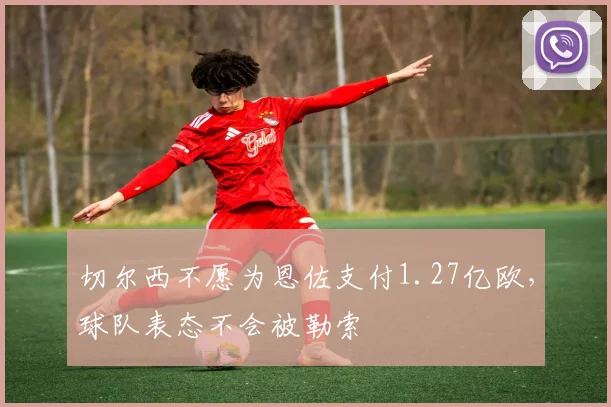 切尔西不愿为恩佐支付1.27亿欧，球队表态不会被勒索