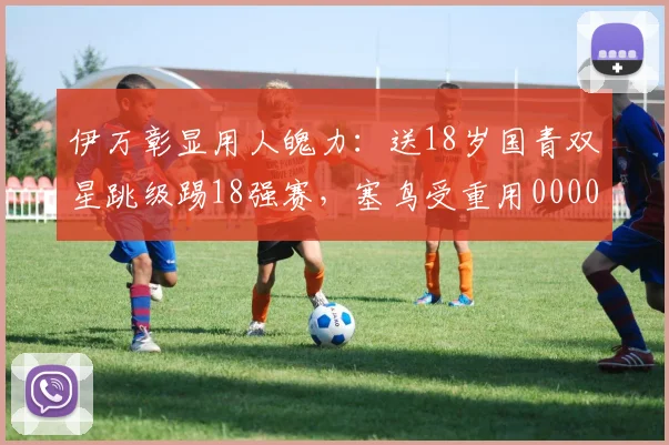 伊万彰显用人魄力：送18岁国青双星跳级踢18强赛，塞鸟受重用0000644