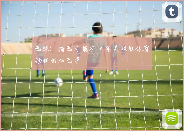 西媒：梅西可能在今年美职联休赛期租借回巴萨