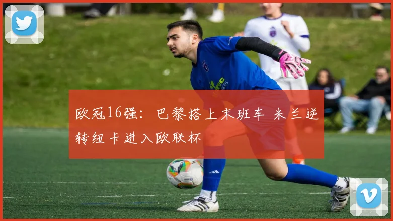 欧冠16强：巴黎搭上末班车 米兰逆转纽卡进入欧联杯