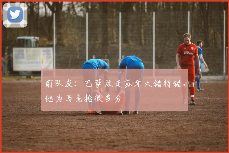 前队友：巴萨放走苏牙大错特错，他为马竞抢很多分
