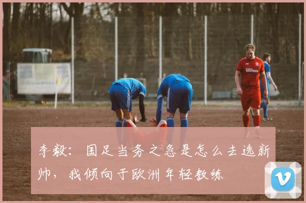 李毅：国足当务之急是怎么去选新帅，我倾向于欧洲年轻教练